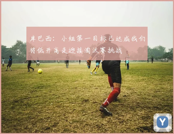库巴西：小组第一目标已达成我们将低开高走迎接淘汰赛挑战