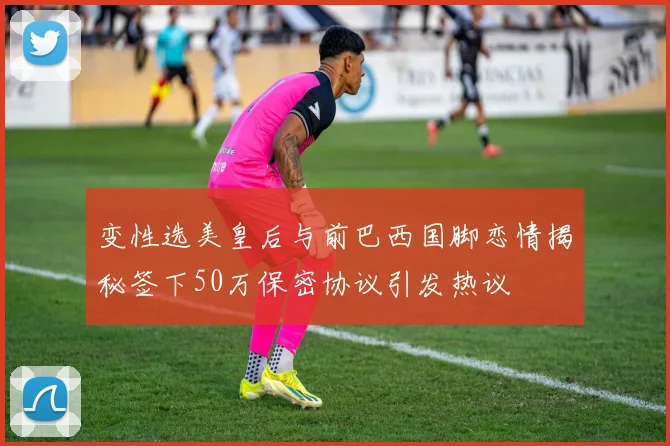 变性选美皇后与前巴西国脚恋情揭秘签下50万保密协议引发热议