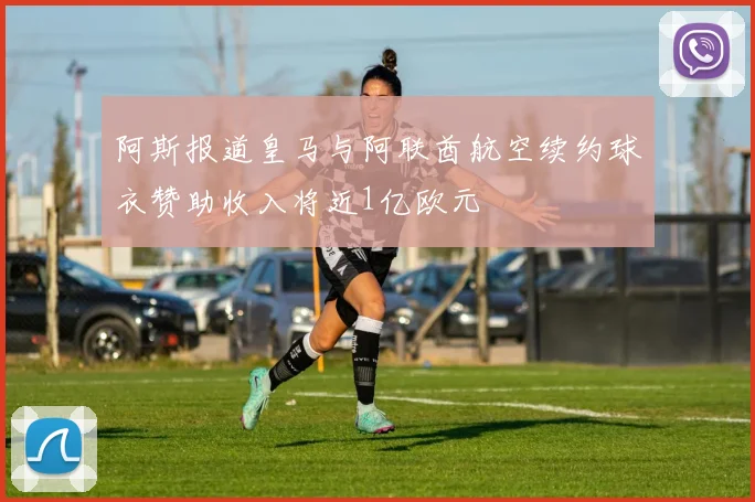 阿斯报道皇马与阿联酋航空续约球衣赞助收入将近1亿欧元