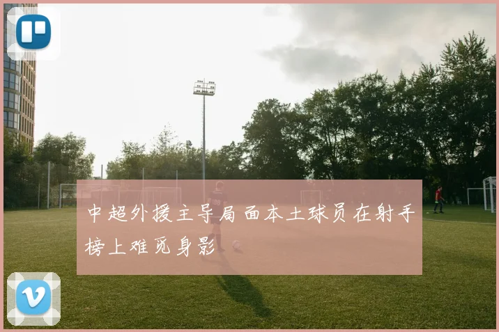 中超外援主导局面本土球员在射手榜上难觅身影