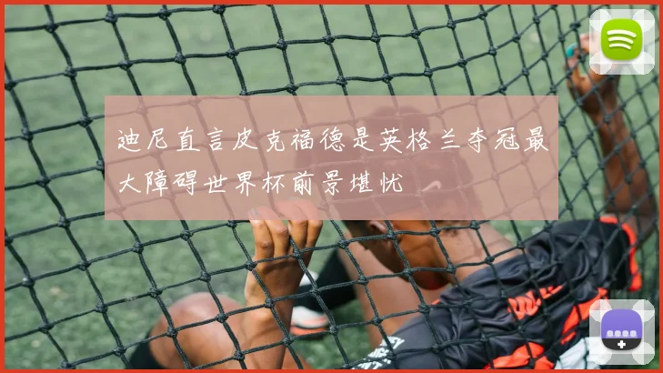 迪尼直言皮克福德是英格兰夺冠最大障碍世界杯前景堪忧