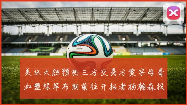 美记大胆预测三方交易方案字母哥加盟绿军布朗前往开拓者杨瀚森投奔雄鹿
