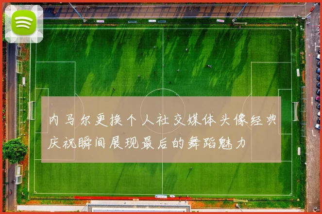 内马尔更换个人社交媒体头像经典庆祝瞬间展现最后的舞蹈魅力