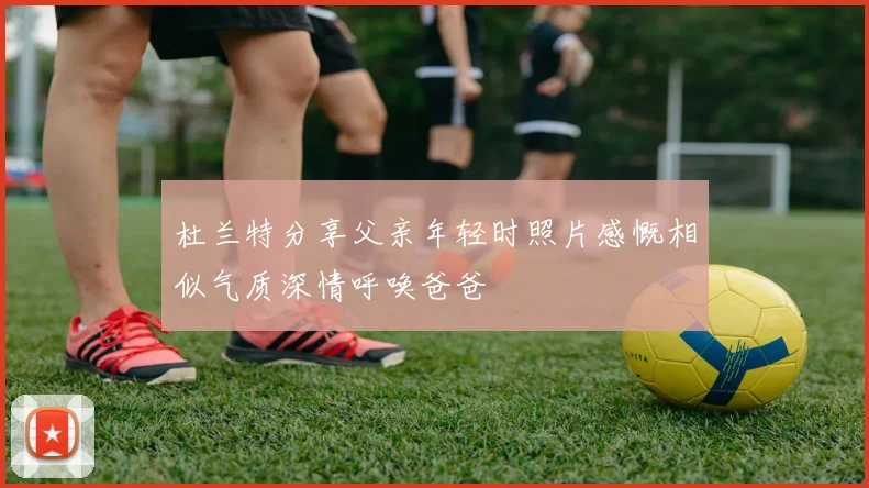 杜兰特分享父亲年轻时照片感慨相似气质深情呼唤爸爸