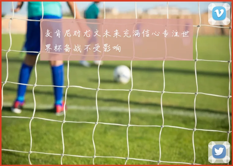 麦肯尼对尤文未来充满信心专注世界杯备战不受影响
