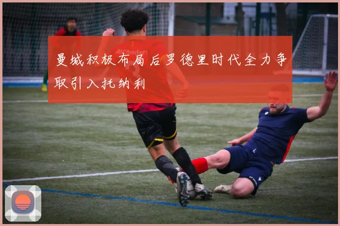 曼城积极布局后罗德里时代全力争取引入托纳利