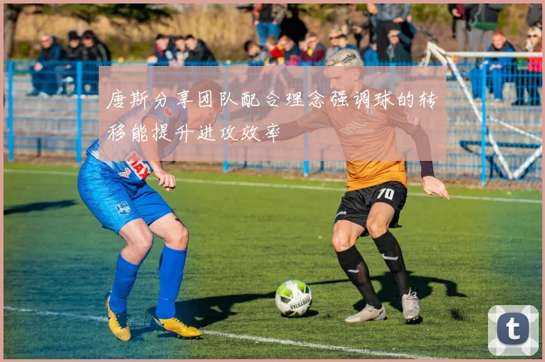 唐斯分享团队配合理念强调球的转移能提升进攻效率
