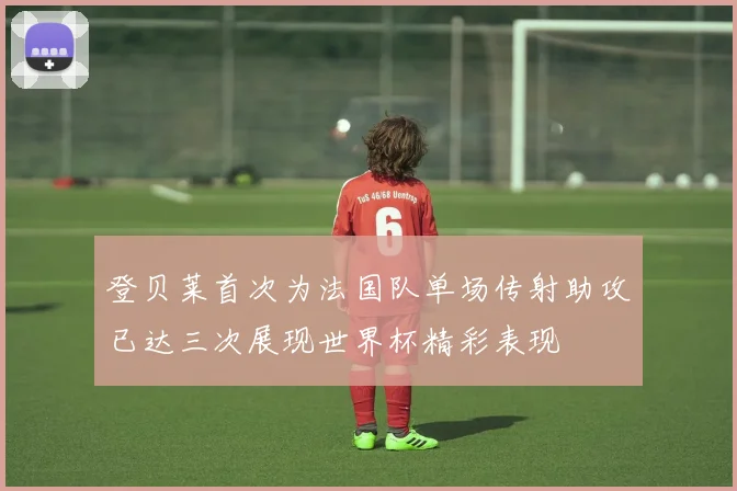 登贝莱首次为法国队单场传射助攻已达三次展现世界杯精彩表现
